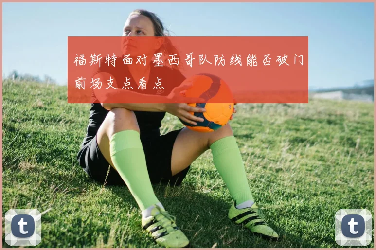 福斯特面对墨西哥队防线能否破门前场支点看点