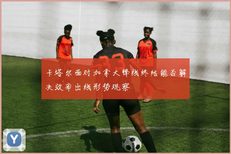 卡塔尔面对加拿大锋线终结能否解决效率出线形势观察