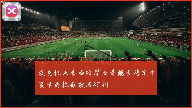 麦克托米奈面对摩洛哥能否稳定中场节奏拦截数据研判