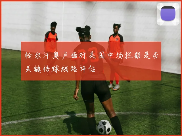 恰尔汗奥卢面对美国中场拦截是否关键传球线路评估