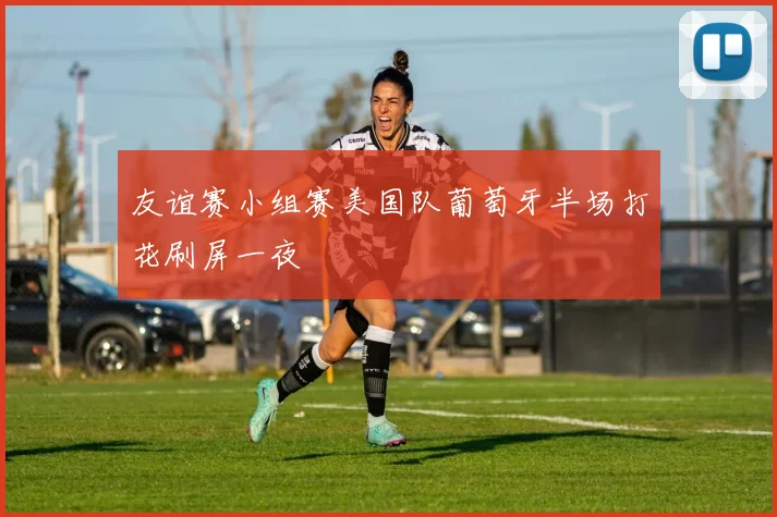 友谊赛小组赛美国队葡萄牙半场打花刷屏一夜
