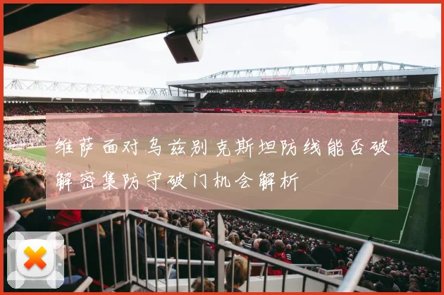维萨面对乌兹别克斯坦防线能否破解密集防守破门机会解析