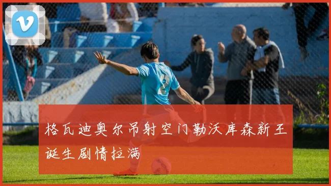 格瓦迪奥尔吊射空门勒沃库森新王诞生剧情拉满
