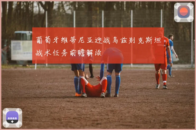葡萄牙维蒂尼亚迎战乌兹别克斯坦战术任务前瞻解读