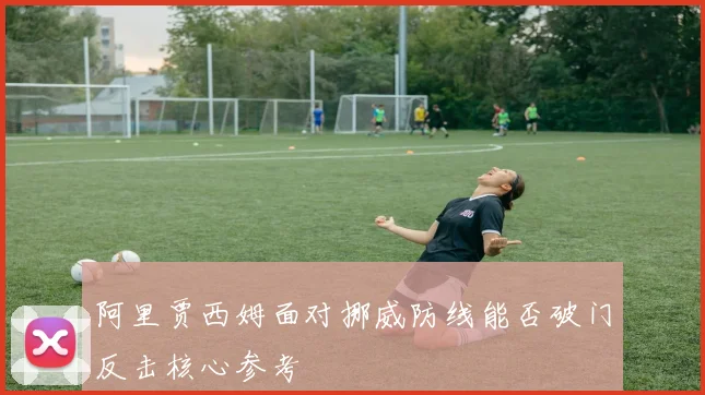 阿里贾西姆面对挪威防线能否破门反击核心参考