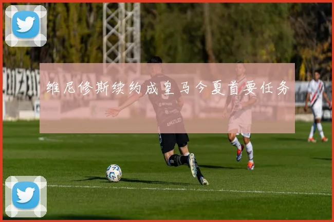 维尼修斯续约成皇马今夏首要任务