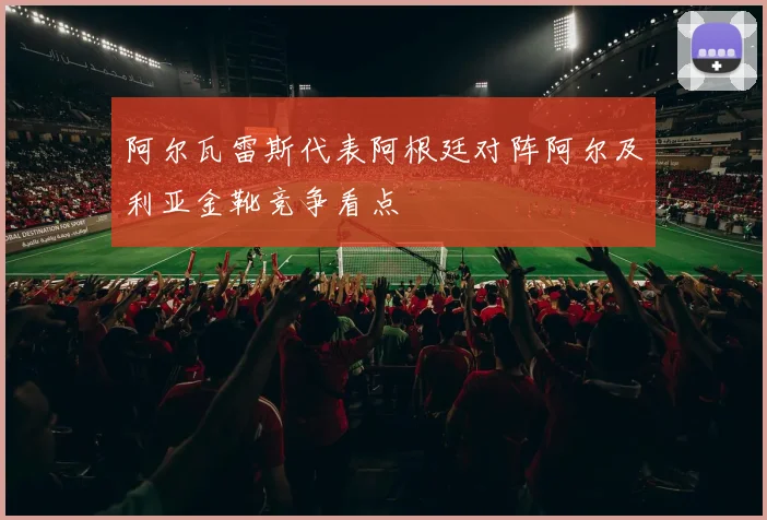 阿尔瓦雷斯代表阿根廷对阵阿尔及利亚金靴竞争看点