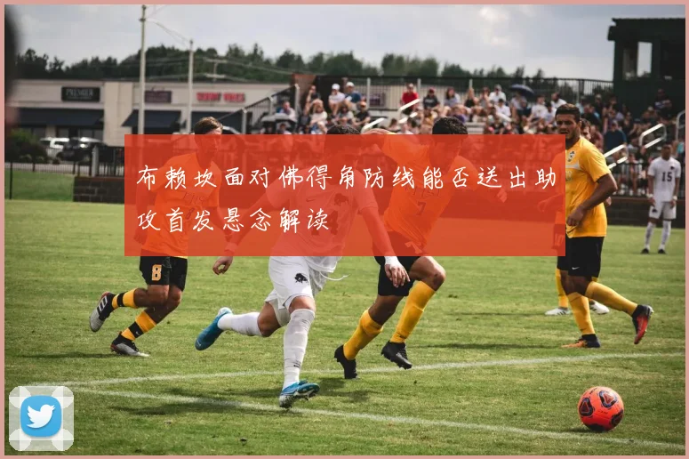 布赖坎面对佛得角防线能否送出助攻首发悬念解读