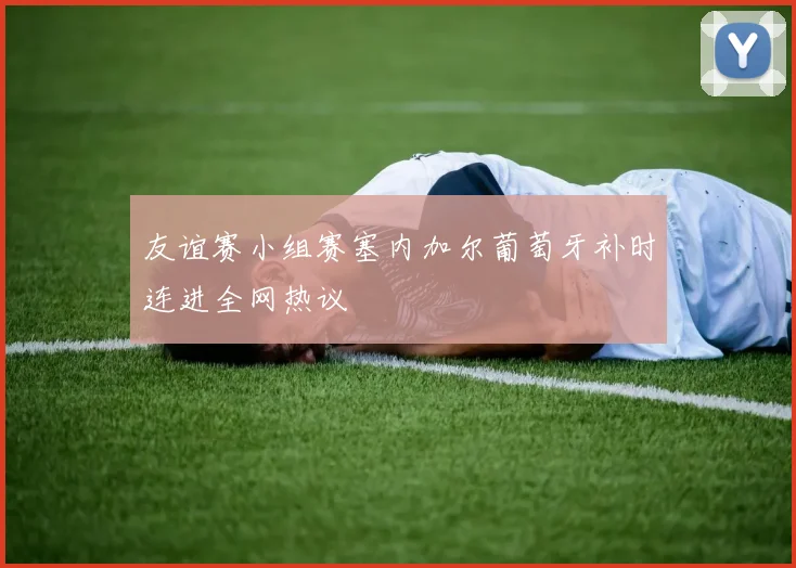友谊赛小组赛塞内加尔葡萄牙补时连进全网热议