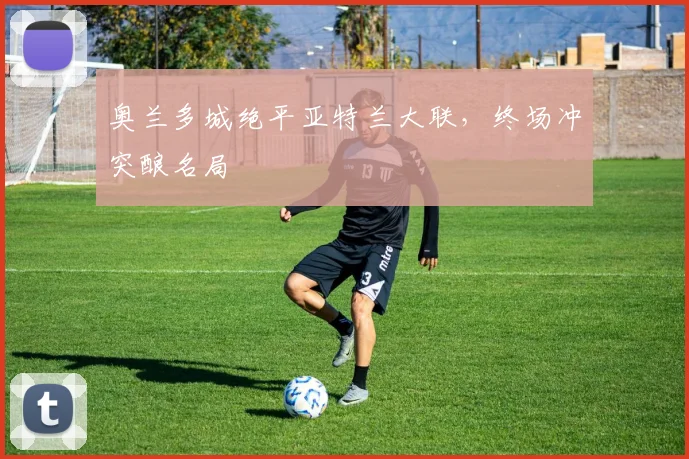 奥兰多城绝平亚特兰大联，终场冲突酿名局