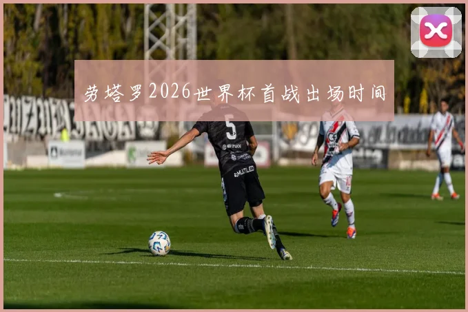 劳塔罗2026世界杯首战出场时间