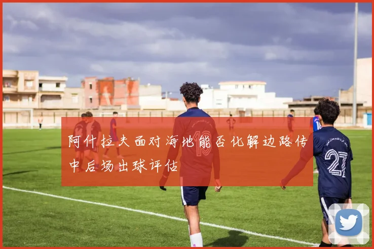 阿什拉夫面对海地能否化解边路传中后场出球评估