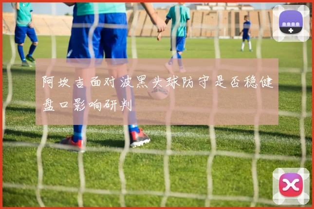 阿坎吉面对波黑头球防守是否稳健盘口影响研判